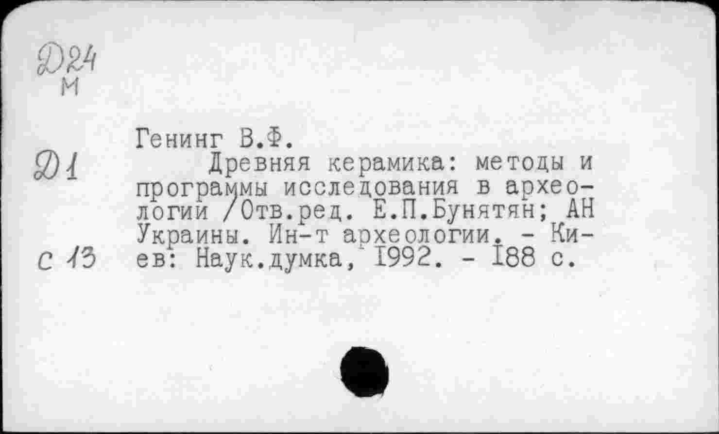 ﻿м
3)1
с /з
Генинг В.Ф.
Древняя керамика: методы и программы исследования в археологии /Отв.ред. Е.П.Бунятян; АН Украины. Ин-т аохеологии. - Киев: Наук.думка, 1992. - 188 с.